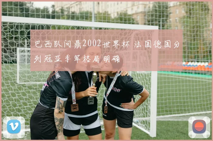 巴西队问鼎2002世界杯 法国德国分列冠亚季军格局明确