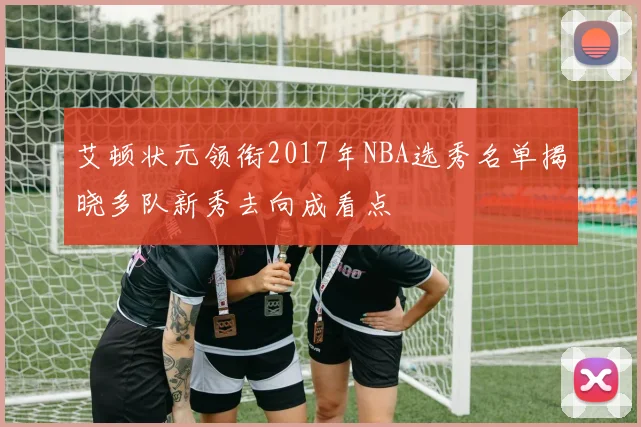 艾顿状元领衔2017年NBA选秀名单揭晓多队新秀去向成看点