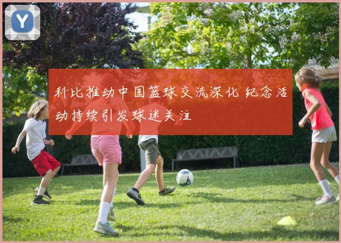 科比推动中国篮球交流深化 纪念活动持续引发球迷关注